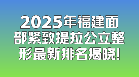 2025年福建面部紧致提拉公立整形最新排名揭晓!
