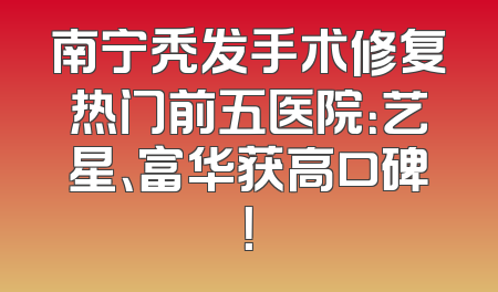 南宁秃发手术修复热门前五医院：艺星、富华获高口碑！