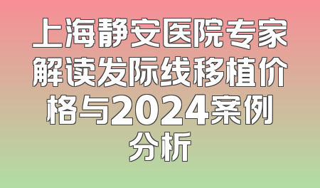 上海静安医院专家解读发际线移植价格与2024案例分析