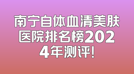 南宁自体血清美肤医院排名榜2024年测评！