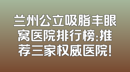 兰州公立吸脂丰眼窝医院排行榜：推荐三家权威医院！