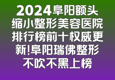 2024阜阳额头缩小整形美容医院排行榜前十权威更新！阜阳瑞佛整形不吹不黑上榜