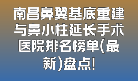 南昌鼻翼基底重建与鼻小柱延长手术医院排名榜单（最新）盘点！