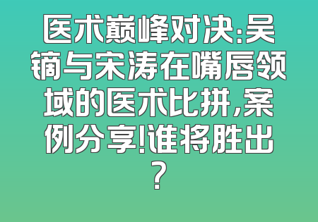 医术巅峰对决：吴镝与宋涛在嘴唇领域的医术比拼，案例分享！谁将胜出？