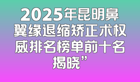 2025年昆明鼻翼缘退缩矫正术权威排名榜单前十名揭晓”