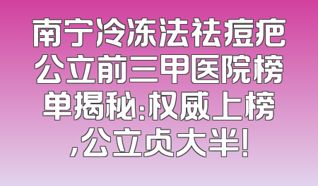 南宁冷冻法祛痘疤公立前三甲医院榜单揭秘：权威上榜，公立占大半！