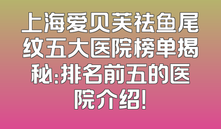 上海爱贝芙祛鱼尾纹五大医院榜单揭秘：排名前五的医院介绍！