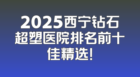 2025西宁钻石超塑医院排名前十佳精选！
