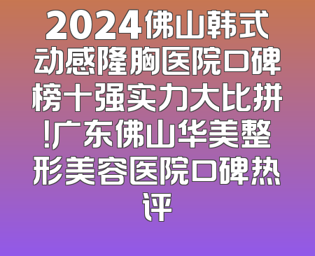 2024佛山韩式动感隆胸医院口碑榜十强实力大比拼！广东佛山华美整形美容医院口碑热评