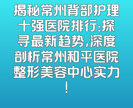 揭秘常州背部护理十强医院排行：探寻最新趋势，深度剖析常州和平医院整形美容中心实力！