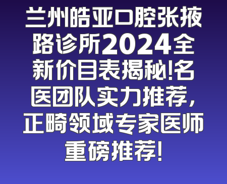 兰州皓亚口腔张掖路诊所2024全新价目表揭秘！名医团队实力推荐，正畸领域专家医师重磅推荐！