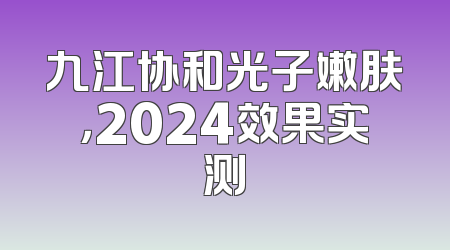 九江协和光子嫩肤，2024效果实测