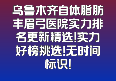 乌鲁木齐自体脂肪丰眉弓医院实力排名更新精选！实力好榜挑选！无时间标识！
