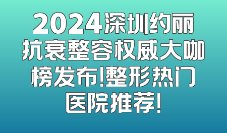 2024深圳约丽抗衰整容权威大咖榜发布！整形热门医院推荐！