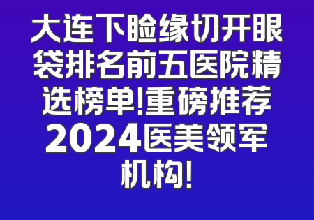 大连下睑缘切开眼袋排名前五医院精选榜单！重磅推荐2024医美领军机构！