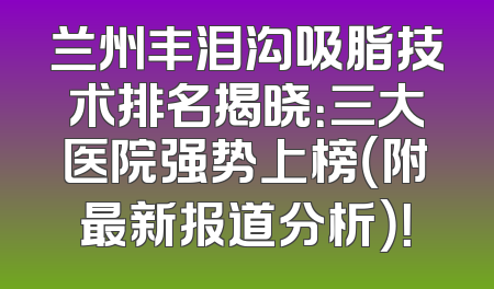 兰州丰泪沟吸脂技术排名揭晓：三大医院强势上榜（附最新报道分析）！