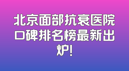 北京面部抗衰医院口碑排名榜最新出炉！