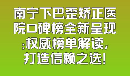 南宁下巴歪矫正医院口碑榜全新呈现：权威榜单解读，打造信赖之选！