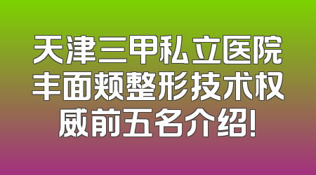 天津三甲私立医院丰面颊整形技术权威前五名介绍!