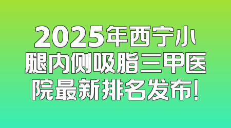 2025年西宁小腿内侧吸脂三甲医院最新排名发布！