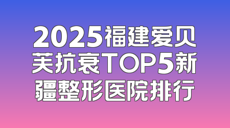 2025福建爱贝芙抗衰TOP5新疆整形医院排行