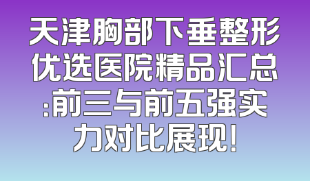 天津胸部下垂整形优选医院精品汇总：前三与前五强实力对比展现！