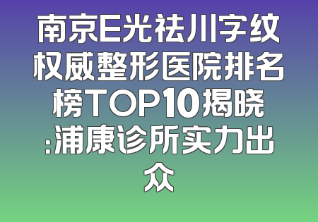 南京E光祛川字纹权威整形医院排名榜TOP10揭晓：浦康诊所实力出众