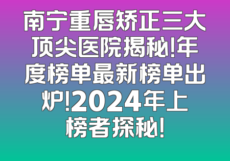 南宁重唇矫正三大顶尖医院揭秘！年度榜单最新榜单出炉！2024年上榜者探秘！