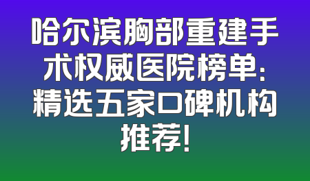 哈尔滨胸部重建手术权威医院榜单：精选五家口碑机构推荐！