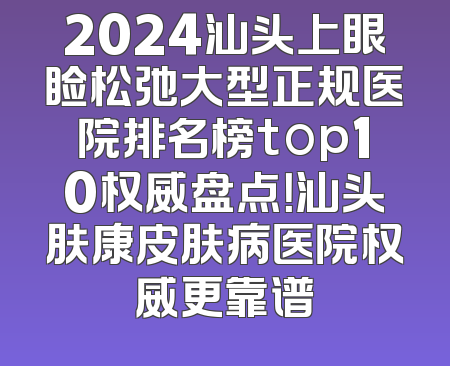 2024汕头上眼睑松弛大型正规医院排名榜top10权威盘点！汕头肤康皮肤病医院权威更靠谱