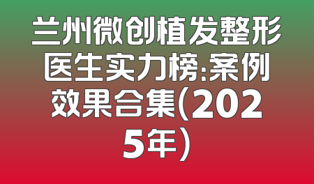 兰州微创植发整形医生实力榜：案例效果合集（2025年）