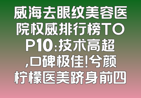 威海去眼纹美容医院权威排行榜TOP10：技术高超，口碑极佳！兮颜柠檬医美跻身前四