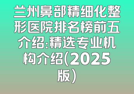 兰州鼻部精细化整形医院排名榜前五介绍：精选专业机构介绍（2025版）