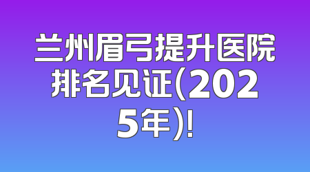 兰州眉弓提升医院排名见证（2025年）！