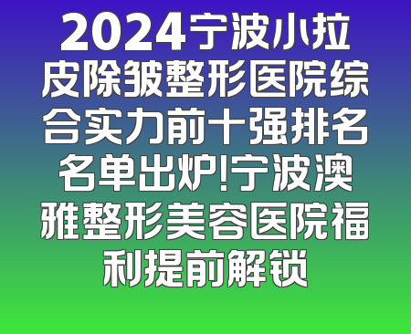 2024宁波小拉皮除皱整形医院综合实力前十强排名名单出炉！宁波澳雅整形美容医院福利提前解锁