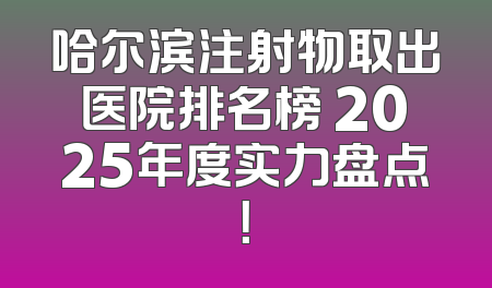 哈尔滨注射物取出医院排名榜 2025年度实力盘点！