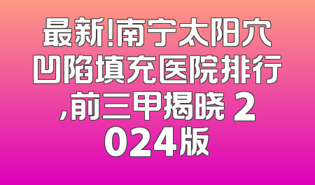 最新！南宁太阳穴凹陷填充医院排行，前三甲揭晓 2024版