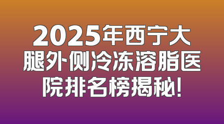 2025年西宁大腿外侧冷冻溶脂医院排名榜揭秘！