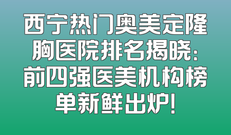 西宁热门奥美定隆胸医院排名揭晓：前四强医美机构榜单新鲜出炉！