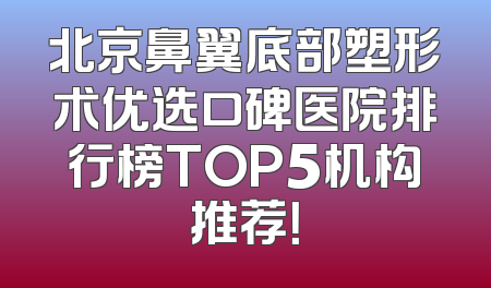 北京鼻翼底部塑形术优选口碑医院排行榜TOP5机构推荐！