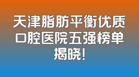 天津脂肪平衡优质口腔医院五强榜单揭晓！