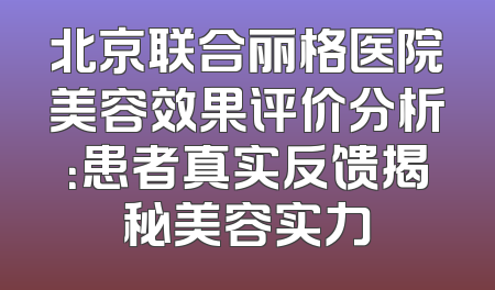 北京联合丽格医院美容效果评价分析：患者真实反馈揭秘美容实力