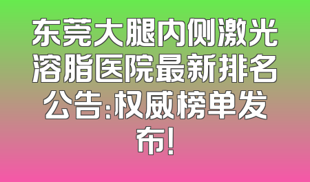 东莞大腿内侧激光溶脂医院最新排名公告：权威榜单发布！