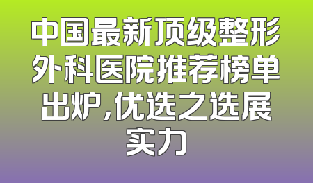 中国最新顶级整形外科医院推荐榜单出炉，优选之选展实力