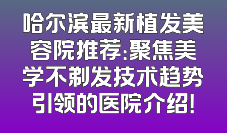 哈尔滨最新植发美容院推荐：聚焦美学不剃发技术趋势引领的医院介绍！