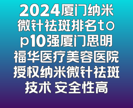 2024厦门纳米微针祛斑排名top10强厦门思明福华医疗美容医院授权纳米微针祛斑技术 安全性高
