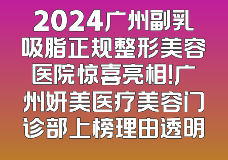 2024广州副乳吸脂正规整形美容医院惊喜亮相！广州妍美医疗美容门诊部上榜理由透明