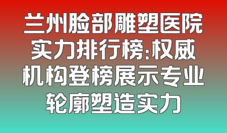 兰州脸部雕塑医院实力排行榜：权威机构登榜展示专业轮廓塑造实力