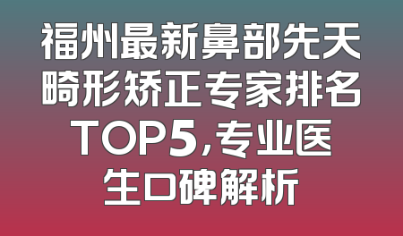 福州最新鼻部先天畸形矫正专家排名TOP5，专业医生口碑解析
