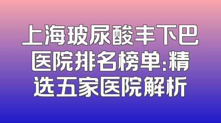 上海玻尿酸丰下巴医院排名榜单：精选五家医院解析